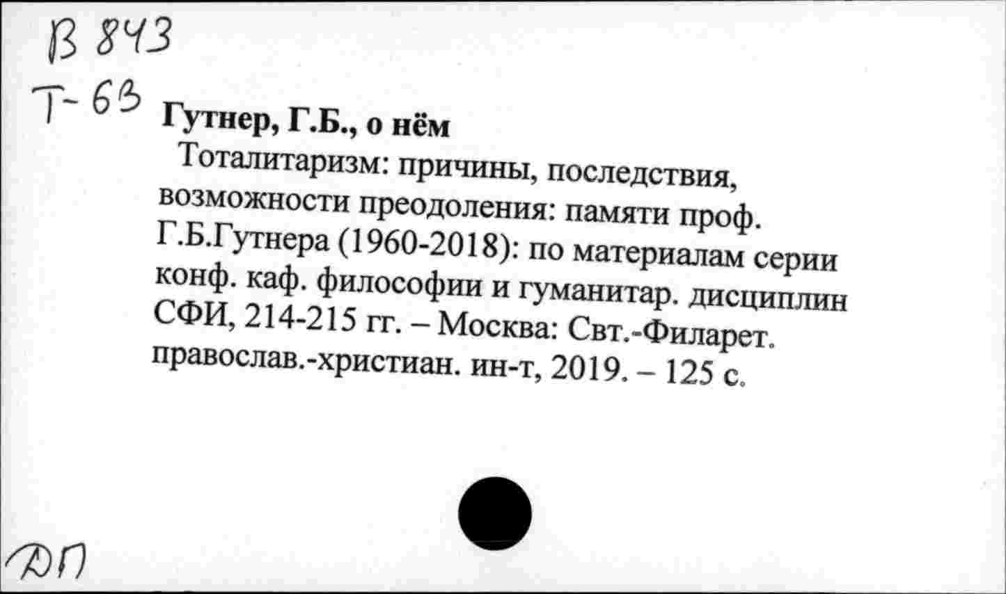 ﻿13 ш
| “ 6 ГуТнер, Г.Б., о нём
Тоталитаризм: причины, последствия, возможности преодоления: памяти проф. Г.Б.Гутнера (1960-2018): по материалам серии конф. каф. философии и гуманитар, дисциплин СФИ, 214-215 гг. - Москва: Свт.-Филарет, православ.-христиан. ин-т, 2019. - 125 с.